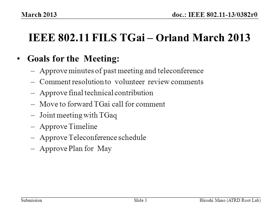 doc.: IEEE /0382r0 Submission IEEE FILS TGai – Orland March 2013 Goals for the Meeting: –Approve minutes of past meeting and teleconference –Comment resolution to volunteer review comments –Approve final technical contribution –Move to forward TGai call for comment –Joint meeting with TGaq –Approve Timeline –Approve Teleconference schedule –Approve Plan for May March 2013 Slide 3Hiroshi Mano (ATRD Root Lab)