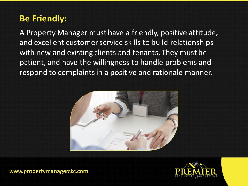 Be Friendly: A Property Manager must have a friendly, positive attitude, and excellent customer service skills to build relationships with new and existing clients and tenants.