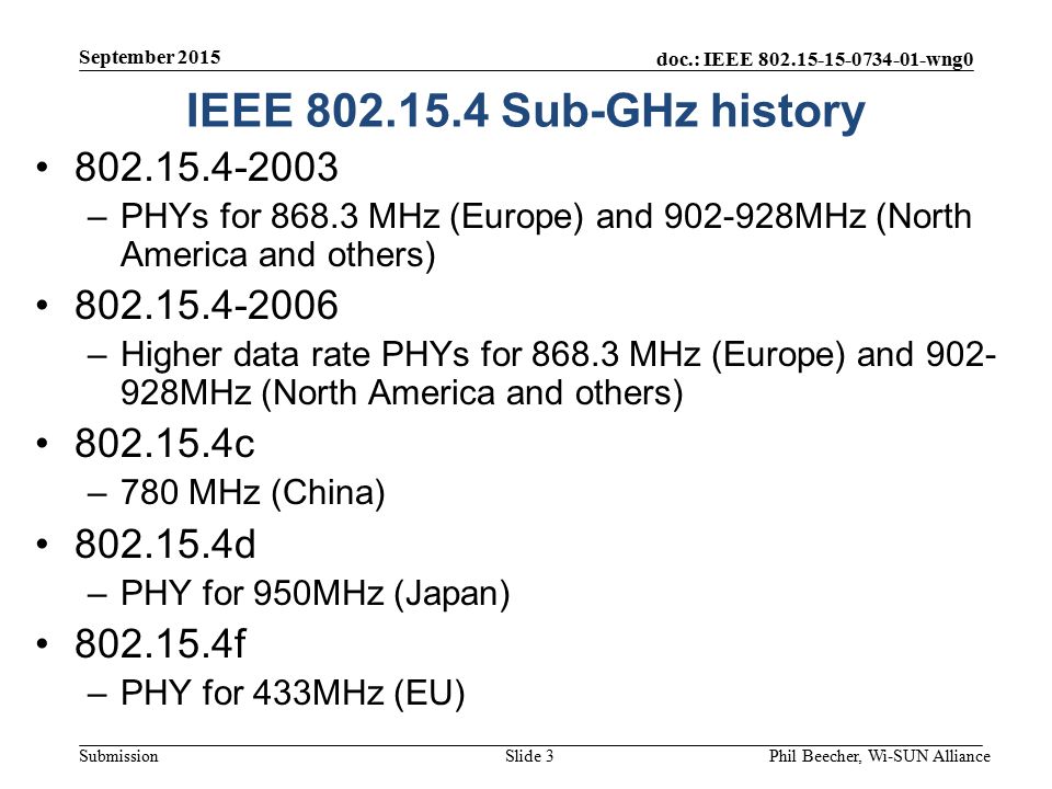 doc.: IEEE wng0 Submission IEEE Sub-GHz history –PHYs for MHz (Europe) and MHz (North America and others) –Higher data rate PHYs for MHz (Europe) and MHz (North America and others) c –780 MHz (China) d –PHY for 950MHz (Japan) f –PHY for 433MHz (EU) September 2015 Phil Beecher, Wi-SUN AllianceSlide 3
