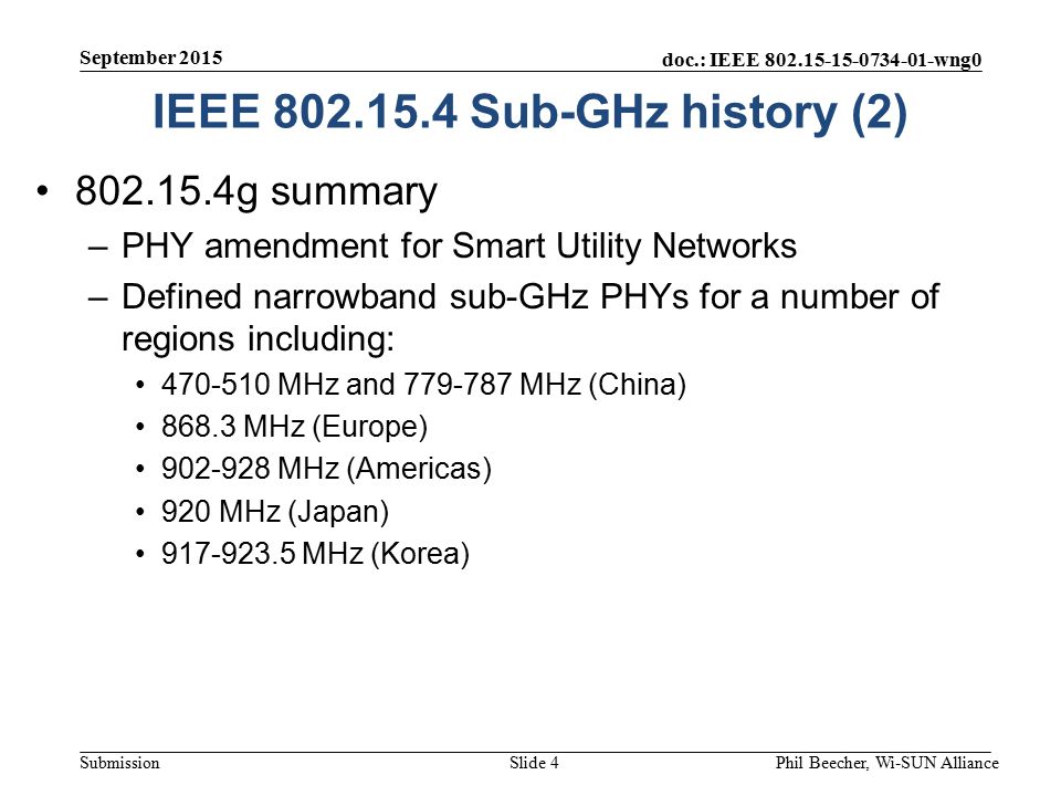 doc.: IEEE wng0 Submission g summary –PHY amendment for Smart Utility Networks –Defined narrowband sub-GHz PHYs for a number of regions including: MHz and MHz (China) MHz (Europe) MHz (Americas) 920 MHz (Japan) MHz (Korea) September 2015 Phil Beecher, Wi-SUN AllianceSlide 4 IEEE Sub-GHz history (2)