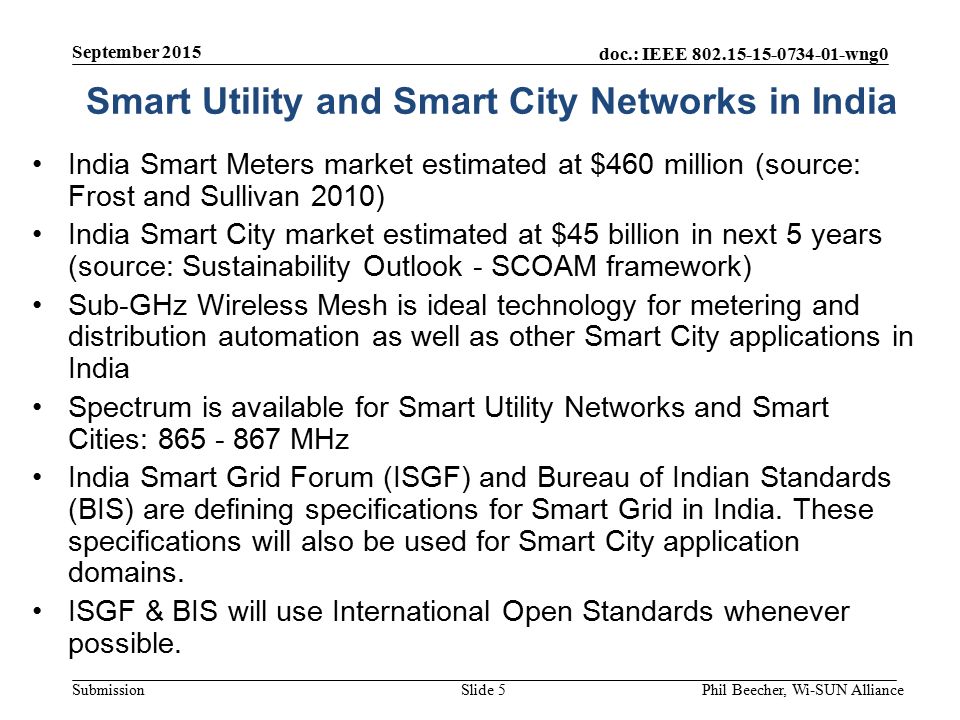 doc.: IEEE wng0 Submission India Smart Meters market estimated at $460 million (source: Frost and Sullivan 2010) India Smart City market estimated at $45 billion in next 5 years (source: Sustainability Outlook - SCOAM framework) Sub-GHz Wireless Mesh is ideal technology for metering and distribution automation as well as other Smart City applications in India Spectrum is available for Smart Utility Networks and Smart Cities: MHz India Smart Grid Forum (ISGF) and Bureau of Indian Standards (BIS) are defining specifications for Smart Grid in India.
