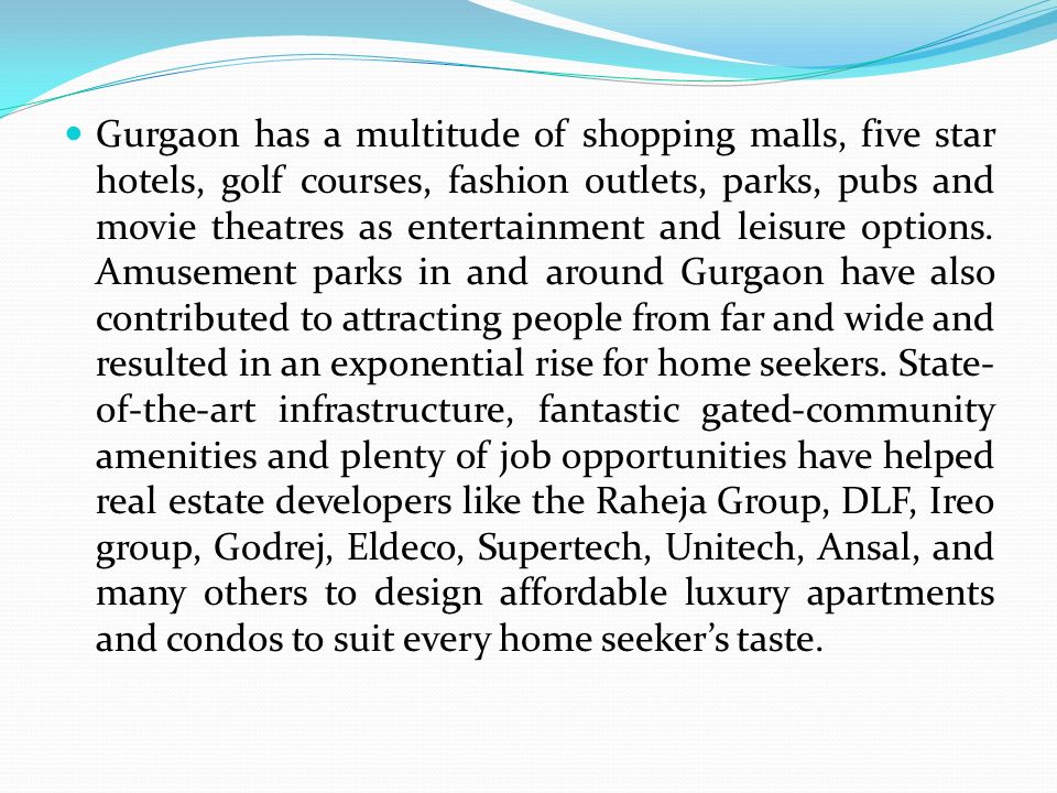 Gurgaon has a multitude of shopping malls, five star hotels, golf courses, fashion outlets, parks, pubs and movie theatres as entertainment and leisure options.