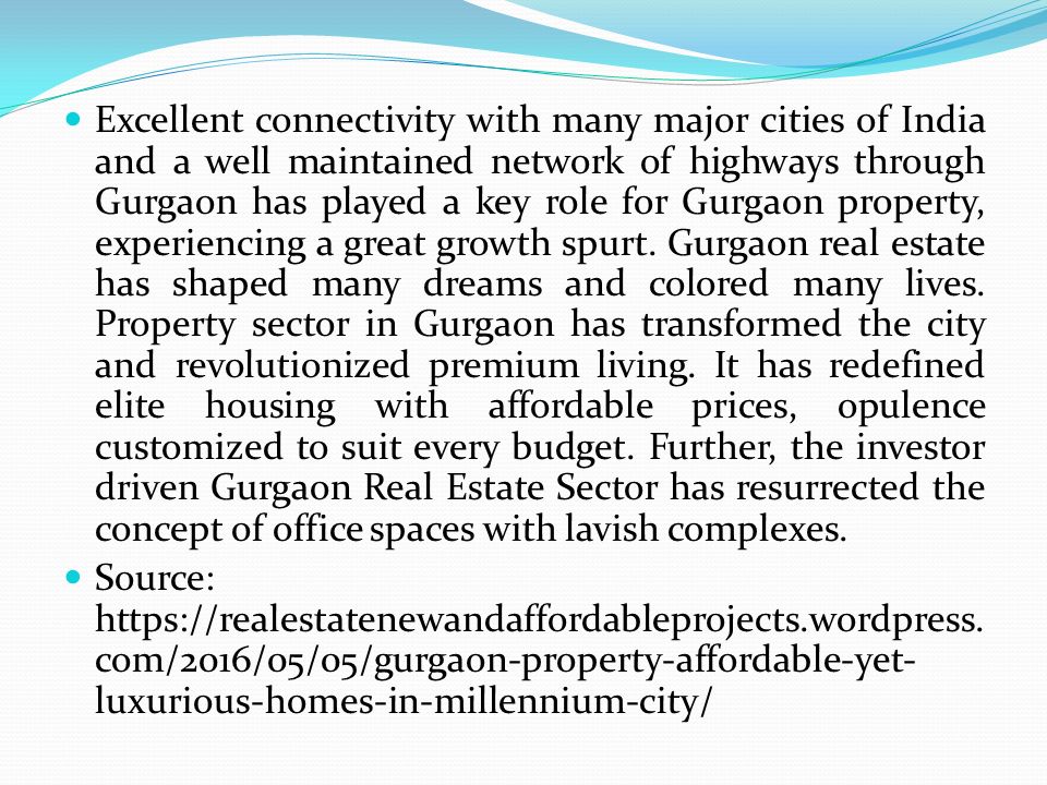 Excellent connectivity with many major cities of India and a well maintained network of highways through Gurgaon has played a key role for Gurgaon property, experiencing a great growth spurt.