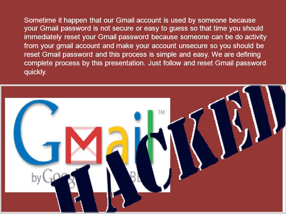 Sometime it happen that our Gmail account is used by someone because your Gmail password is not secure or easy to guess so that time you should immediately reset your Gmail password because someone can be do activity from your gmail account and make your account unsecure so you should be reset Gmail password and this process is simple and easy.