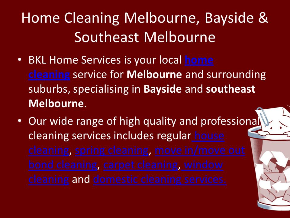 Home Cleaning Melbourne, Bayside & Southeast Melbourne BKL Home Services is your local home cleaning service for Melbourne and surrounding suburbs, specialising in Bayside and southeast Melbourne.home cleaning Our wide range of high quality and professional cleaning services includes regular house cleaning, spring cleaning, move in/move out bond cleaning, carpet cleaning, window cleaning and domestic cleaning services.