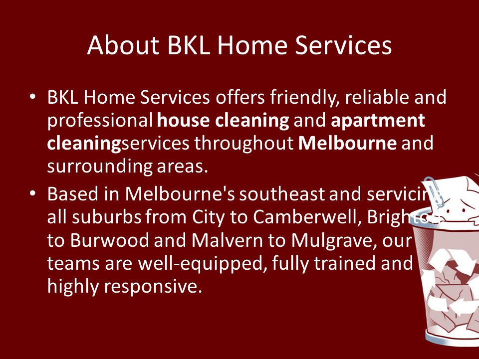 About BKL Home Services BKL Home Services offers friendly, reliable and professional house cleaning and apartment cleaningservices throughout Melbourne and surrounding areas.