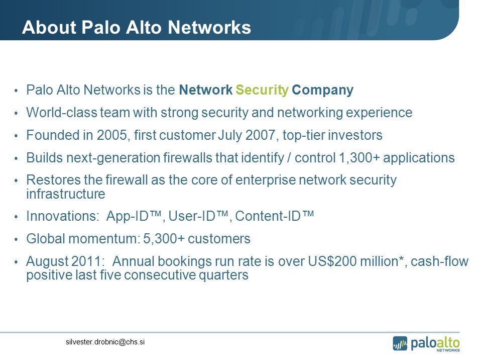 About Palo Alto Networks Palo Alto Networks is the Network Security Company World-class team with strong security and networking experience Founded in 2005, first customer July 2007, top-tier investors Builds next-generation firewalls that identify / control 1,300+ applications Restores the firewall as the core of enterprise network security infrastructure Innovations: App-ID™, User-ID™, Content-ID™ Global momentum: 5,300+ customers August 2011: Annual bookings run rate is over US$200 million*, cash-flow positive last five consecutive quarters