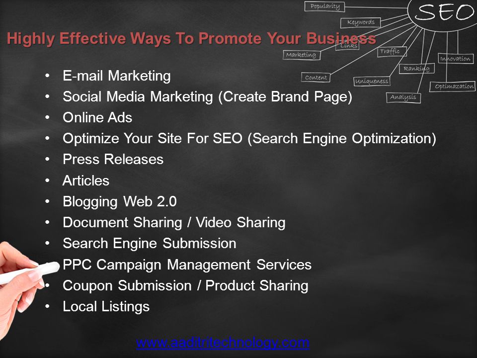 Highly Effective Ways To Promote Your Business  Marketing Social Media Marketing (Create Brand Page) Online Ads Optimize Your Site For SEO (Search Engine Optimization) Press Releases Articles Blogging Web 2.0 Document Sharing / Video Sharing Search Engine Submission PPC Campaign Management Services Coupon Submission / Product Sharing Local Listings