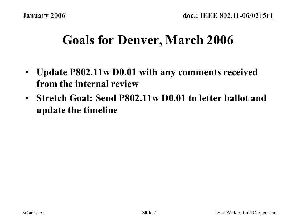 doc.: IEEE /0215r1 Submission January 2006 Jesse Walker, Intel CorporationSlide 7 Goals for Denver, March 2006 Update P802.11w D0.01 with any comments received from the internal review Stretch Goal: Send P802.11w D0.01 to letter ballot and update the timeline