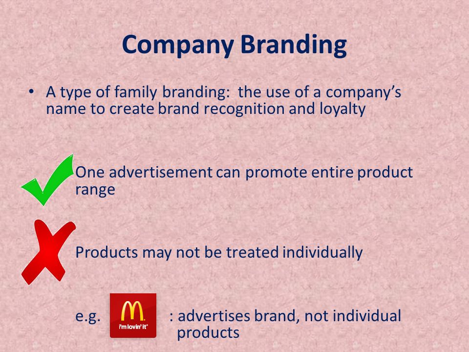 Company Branding A type of family branding: the use of a company’s name to create brand recognition and loyalty One advertisement can promote entire product range Products may not be treated individually e.g.