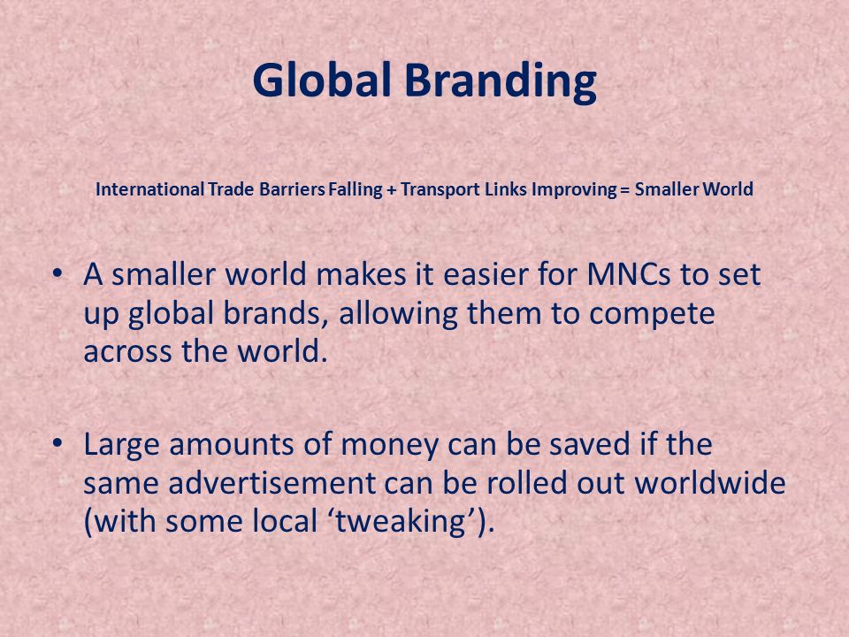 Global Branding International Trade Barriers Falling + Transport Links Improving = Smaller World A smaller world makes it easier for MNCs to set up global brands, allowing them to compete across the world.