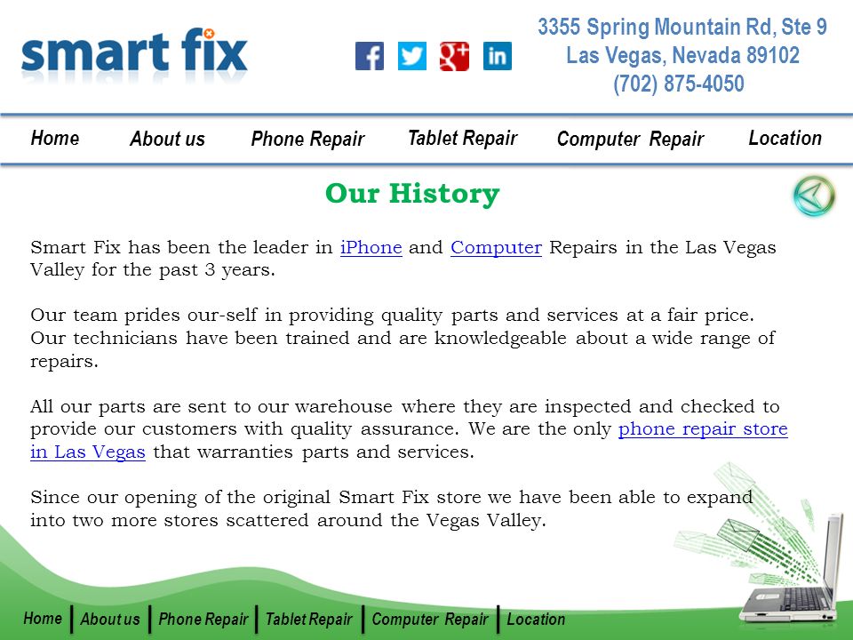 (702) Spring Mountain Rd, Ste 9 Las Vegas, Nevada Home About us Phone Repair Tablet Repair Computer Repair Location Home About usPhone RepairTablet RepairComputer RepairLocation Our History Smart Fix has been the leader in iPhone and Computer Repairs in the Las Vegas Valley for the past 3 years.iPhoneComputer Our team prides our-self in providing quality parts and services at a fair price.