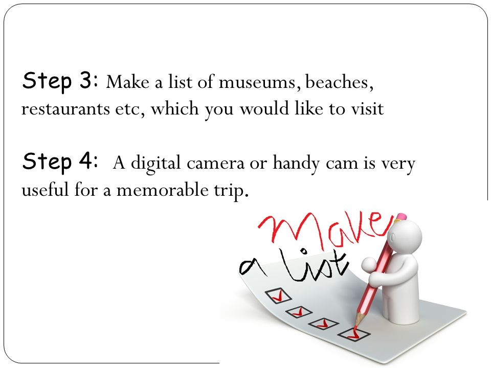 Step 3: Make a list of museums, beaches, restaurants etc, which you would like to visit Step 4: A digital camera or handy cam is very useful for a memorable trip.