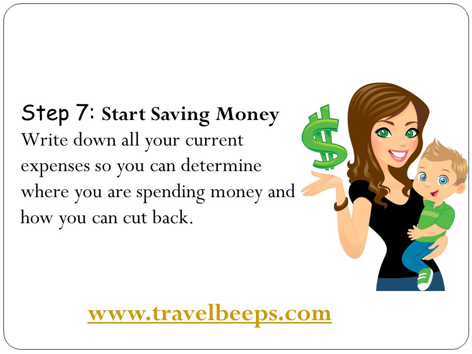 Step 7: Start Saving Money Write down all your current expenses so you can determine where you are spending money and how you can cut back.