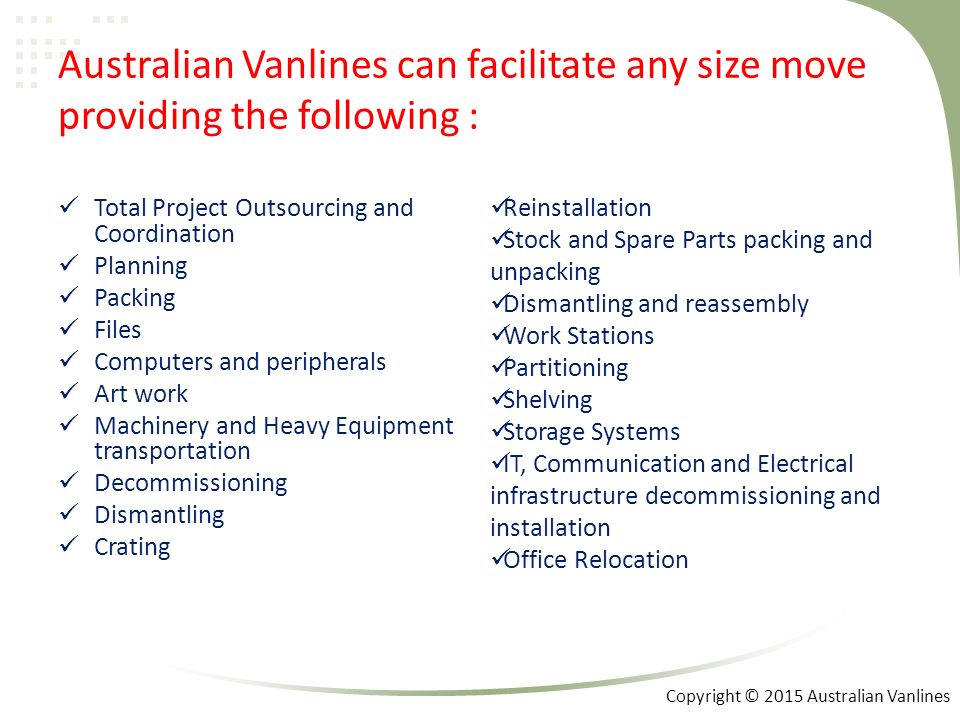 Australian Vanlines can facilitate any size move providing the following : Total Project Outsourcing and Coordination Planning Packing Files Computers and peripherals Art work Machinery and Heavy Equipment transportation Decommissioning Dismantling Crating Reinstallation Stock and Spare Parts packing and unpacking Dismantling and reassembly Work Stations Partitioning Shelving Storage Systems IT, Communication and Electrical infrastructure decommissioning and installation Office Relocation Copyright © 2015 Australian Vanlines