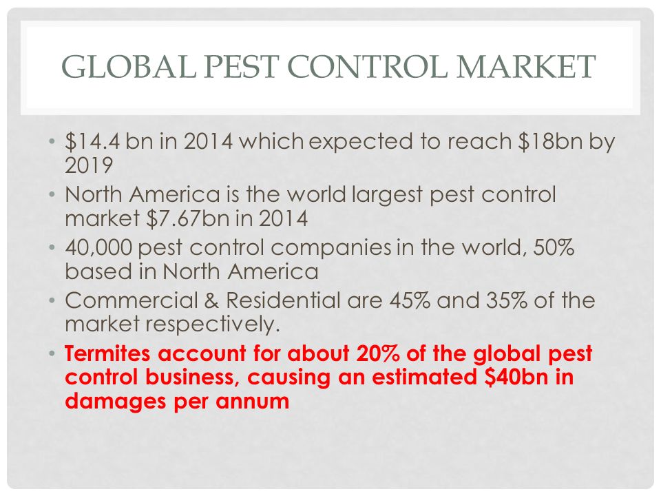 GLOBAL PEST CONTROL MARKET $14.4 bn in 2014 which expected to reach $18bn by 2019 North America is the world largest pest control market $7.67bn in ,000 pest control companies in the world, 50% based in North America Commercial & Residential are 45% and 35% of the market respectively.