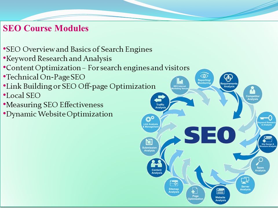 SEO Course Modules SEO Overview and Basics of Search Engines Keyword Research and Analysis Content Optimization – For search engines and visitors Technical On-Page SEO Link Building or SEO Off-page Optimization Local SEO Measuring SEO Effectiveness Dynamic Website Optimization SEO Course Modules SEO Overview and Basics of Search Engines Keyword Research and Analysis Content Optimization – For search engines and visitors Technical On-Page SEO Link Building or SEO Off-page Optimization Local SEO Measuring SEO Effectiveness Dynamic Website Optimization