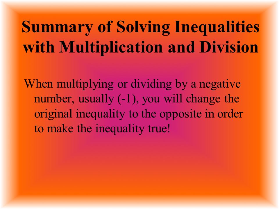 Summary of Solving Inequalities with Multiplication and Division When multiplying or dividing by a negative number, usually (-1), you will change the original inequality to the opposite in order to make the inequality true!