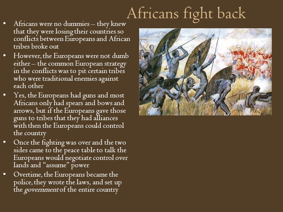 Africans fight back Africans were no dummies – they knew that they were losing their countries so conflicts between Europeans and African tribes broke out However, the Europeans were not dumb either – the common European strategy in the conflicts was to pit certain tribes who were traditional enemies against each other Yes, the Europeans had guns and most Africans only had spears and bows and arrows, but if the Europeans gave those guns to tribes that they had alliances with then the Europeans could control the country Once the fighting was over and the two sides came to the peace table to talk the Europeans would negotiate control over lands and assume power Overtime, the Europeans became the police, they wrote the laws, and set up the government of the entire country