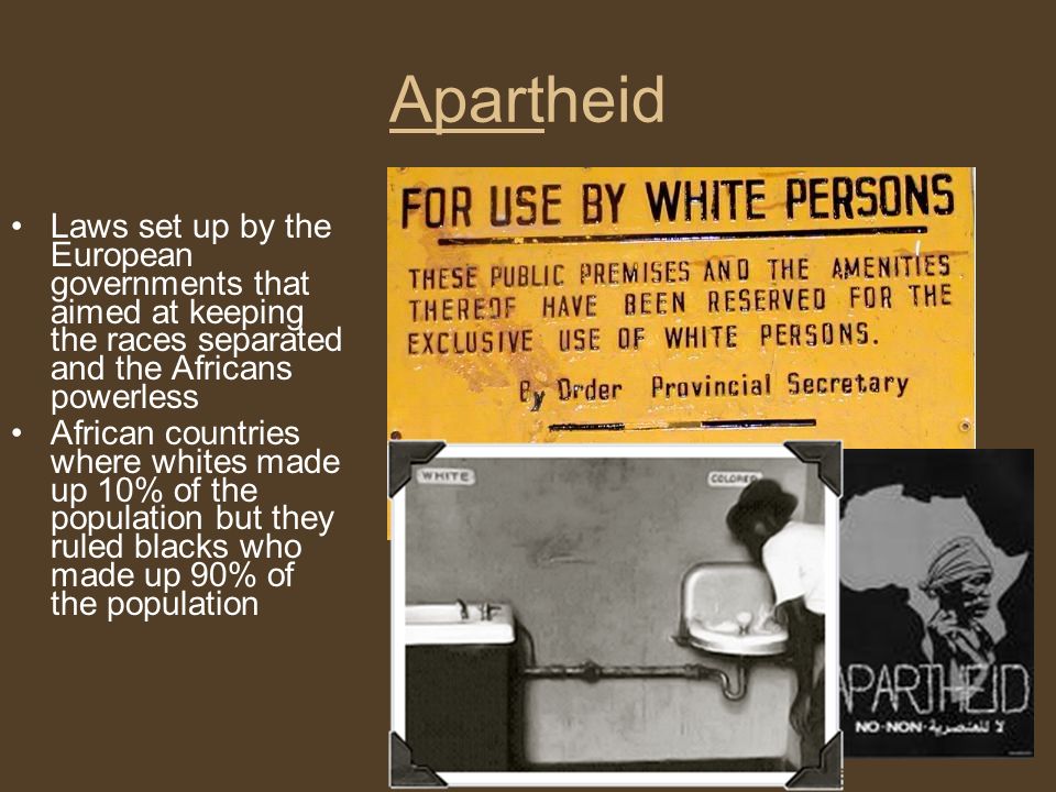 Apartheid Laws set up by the European governments that aimed at keeping the races separated and the Africans powerless African countries where whites made up 10% of the population but they ruled blacks who made up 90% of the population