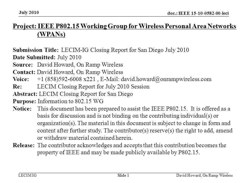 doc.: IEEE leci LECIM IGSlide 1 July 2010 David Howard, On Ramp Wireless Slide 1 Project: IEEE P Working Group for Wireless Personal Area Networks (WPANs) Submission Title: LECIM-IG Closing Report for San Diego July 2010 Date Submitted: July 2010 Source: David Howard, On Ramp Wireless Contact: David Howard, On Ramp Wireless Voice: +1 (858) x221,   Re: LECIM Closing Report for July 2010 Session Abstract: LECIM Closing Report for San Diego Purpose: Information to WG Notice:This document has been prepared to assist the IEEE P