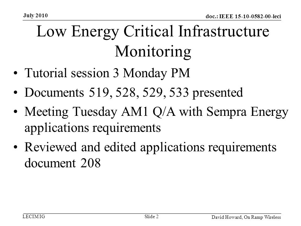 doc.: IEEE leci LECIM IG Low Energy Critical Infrastructure Monitoring Tutorial session 3 Monday PM Documents 519, 528, 529, 533 presented Meeting Tuesday AM1 Q/A with Sempra Energy applications requirements Reviewed and edited applications requirements document 208 David Howard, On Ramp Wireless Slide 2 July 2010