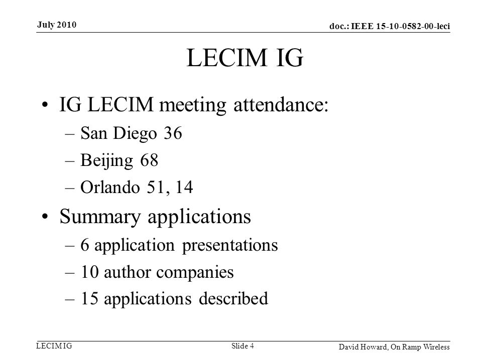 doc.: IEEE leci LECIM IG IG LECIM meeting attendance: –San Diego 36 –Beijing 68 –Orlando 51, 14 Summary applications –6 application presentations –10 author companies –15 applications described David Howard, On Ramp Wireless Slide 4 July 2010
