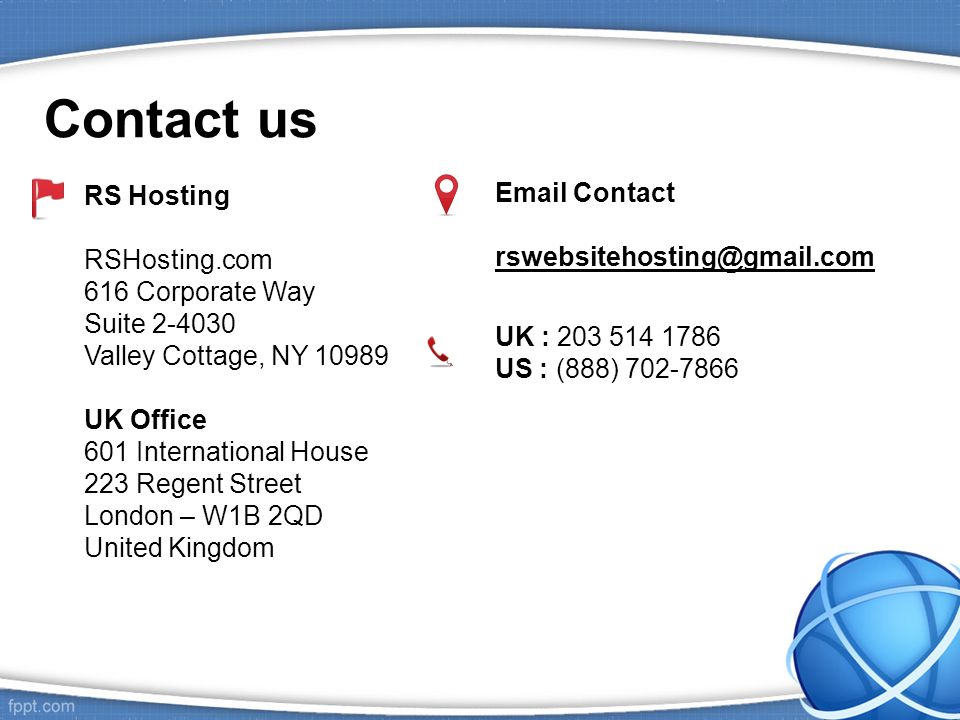 Contact us RS Hosting RSHosting.com 616 Corporate Way Suite Valley Cottage, NY UK Office 601 International House 223 Regent Street London – W1B 2QD United Kingdom  Contact UK : US : (888)