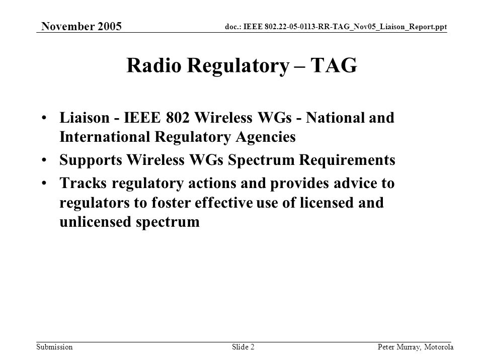 doc.: IEEE RR-TAG_Nov05_Liaison_Report.ppt Submission November 2005 Peter Murray, MotorolaSlide 2 Radio Regulatory – TAG Liaison - IEEE 802 Wireless WGs - National and International Regulatory Agencies Supports Wireless WGs Spectrum Requirements Tracks regulatory actions and provides advice to regulators to foster effective use of licensed and unlicensed spectrum