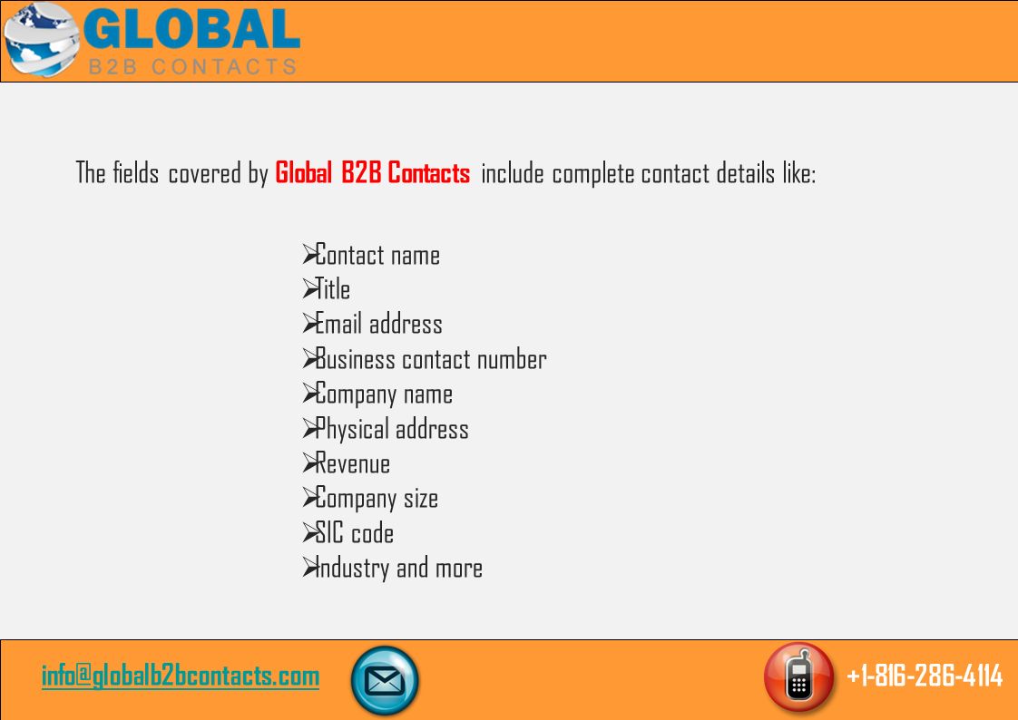 The fields covered by Global B2B Contacts include complete contact details like:  Contact name  Title   address  Business contact number  Company name  Physical address  Revenue  Company size  SIC code  Industry and more