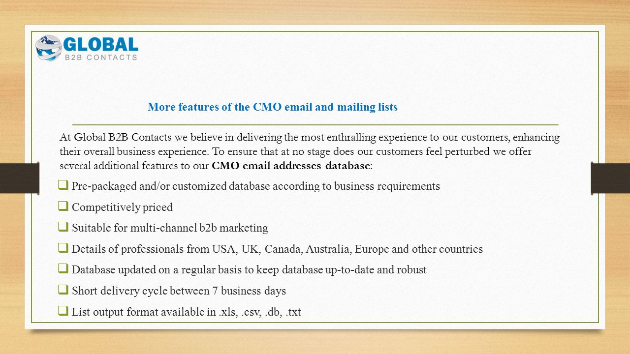 More features of the CMO  and mailing lists  Pre-packaged and/or customized database according to business requirements  Competitively priced  Suitable for multi-channel b2b marketing  Details of professionals from USA, UK, Canada, Australia, Europe and other countries  Database updated on a regular basis to keep database up-to-date and robust  Short delivery cycle between 7 business days  List output format available in.xls,.csv,.db,.txt At Global B2B Contacts we believe in delivering the most enthralling experience to our customers, enhancing their overall business experience.