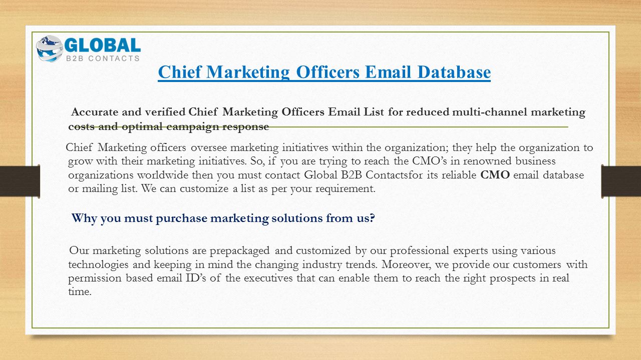 Chief Marketing Officers  Database Accurate and verified Chief Marketing Officers  List for reduced multi-channel marketing costs and optimal campaign response Chief Marketing officers oversee marketing initiatives within the organization; they help the organization to grow with their marketing initiatives.