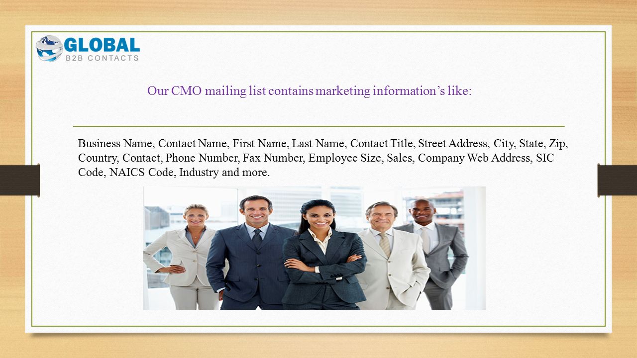 Our CMO mailing list contains marketing information’s like: Business Name, Contact Name, First Name, Last Name, Contact Title, Street Address, City, State, Zip, Country, Contact, Phone Number, Fax Number, Employee Size, Sales, Company Web Address, SIC Code, NAICS Code, Industry and more.