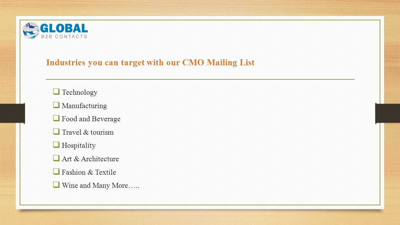 Industries you can target with our CMO Mailing List  Technology  Manufacturing  Food and Beverage  Travel & tourism  Hospitality  Art & Architecture  Fashion & Textile  Wine and Many More…..