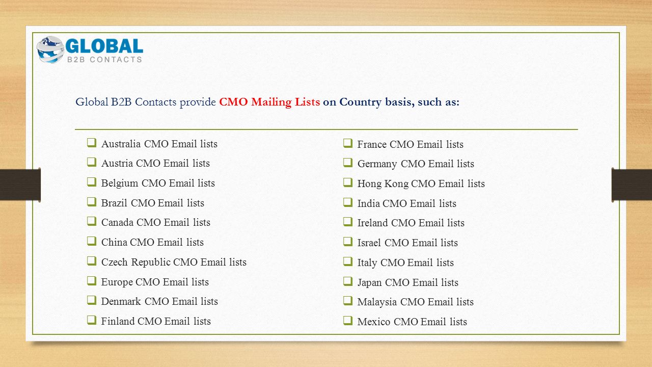 Global B2B Contacts provide CMO Mailing Lists on Country basis, such as:  Australia CMO  lists  Austria CMO  lists  Belgium CMO  lists  Brazil CMO  lists  Canada CMO  lists  China CMO  lists  Czech Republic CMO  lists  Europe CMO  lists  Denmark CMO  lists  Finland CMO  lists  France CMO  lists  Germany CMO  lists  Hong Kong CMO  lists  India CMO  lists  Ireland CMO  lists  Israel CMO  lists  Italy CMO  lists  Japan CMO  lists  Malaysia CMO  lists  Mexico CMO  lists