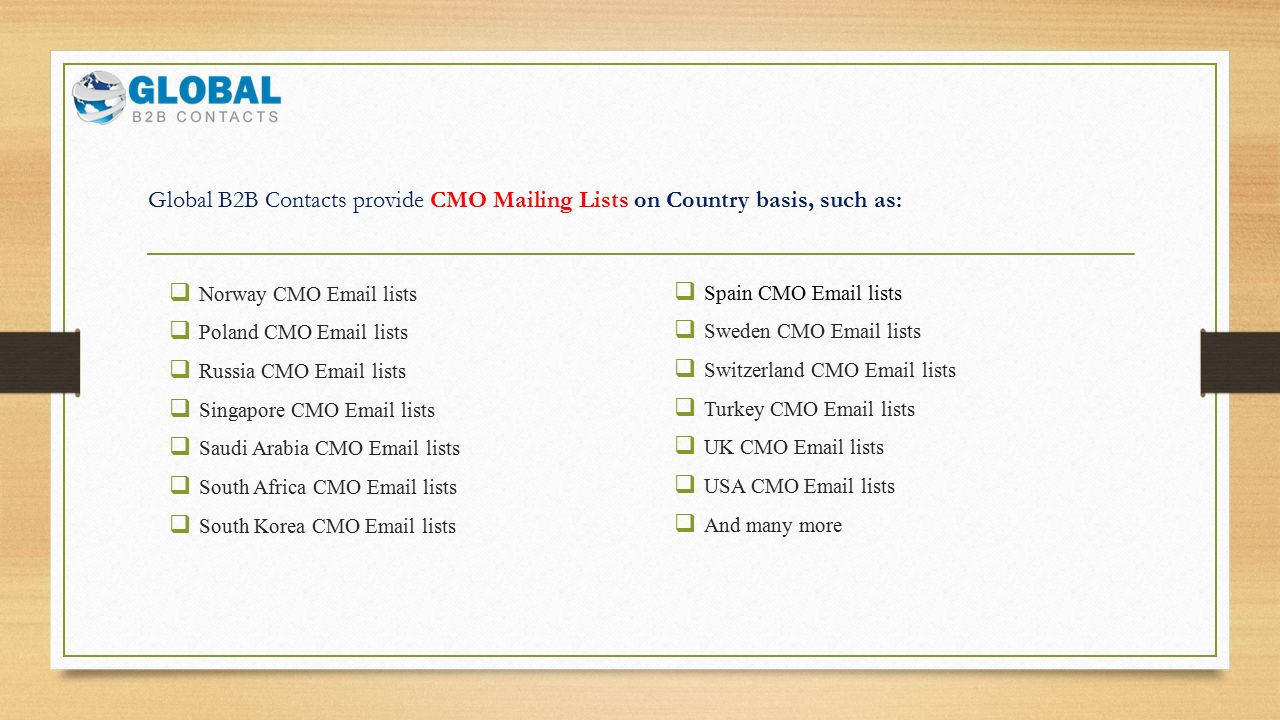 Global B2B Contacts provide CMO Mailing Lists on Country basis, such as:  Norway CMO  lists  Poland CMO  lists  Russia CMO  lists  Singapore CMO  lists  Saudi Arabia CMO  lists  South Africa CMO  lists  South Korea CMO  lists  Spain CMO  lists  Sweden CMO  lists  Switzerland CMO  lists  Turkey CMO  lists  UK CMO  lists  USA CMO  lists  And many more