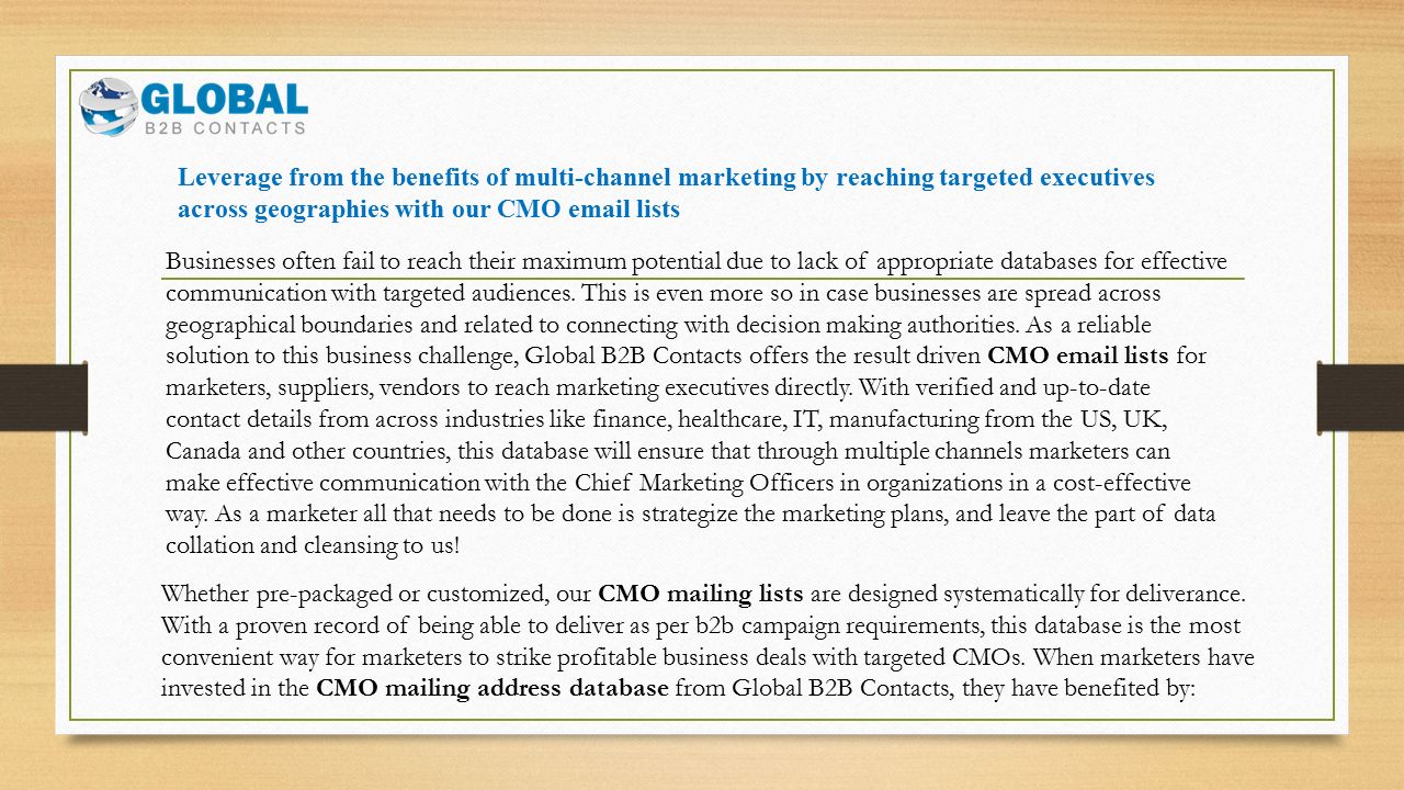 Leverage from the benefits of multi-channel marketing by reaching targeted executives across geographies with our CMO  lists Businesses often fail to reach their maximum potential due to lack of appropriate databases for effective communication with targeted audiences.