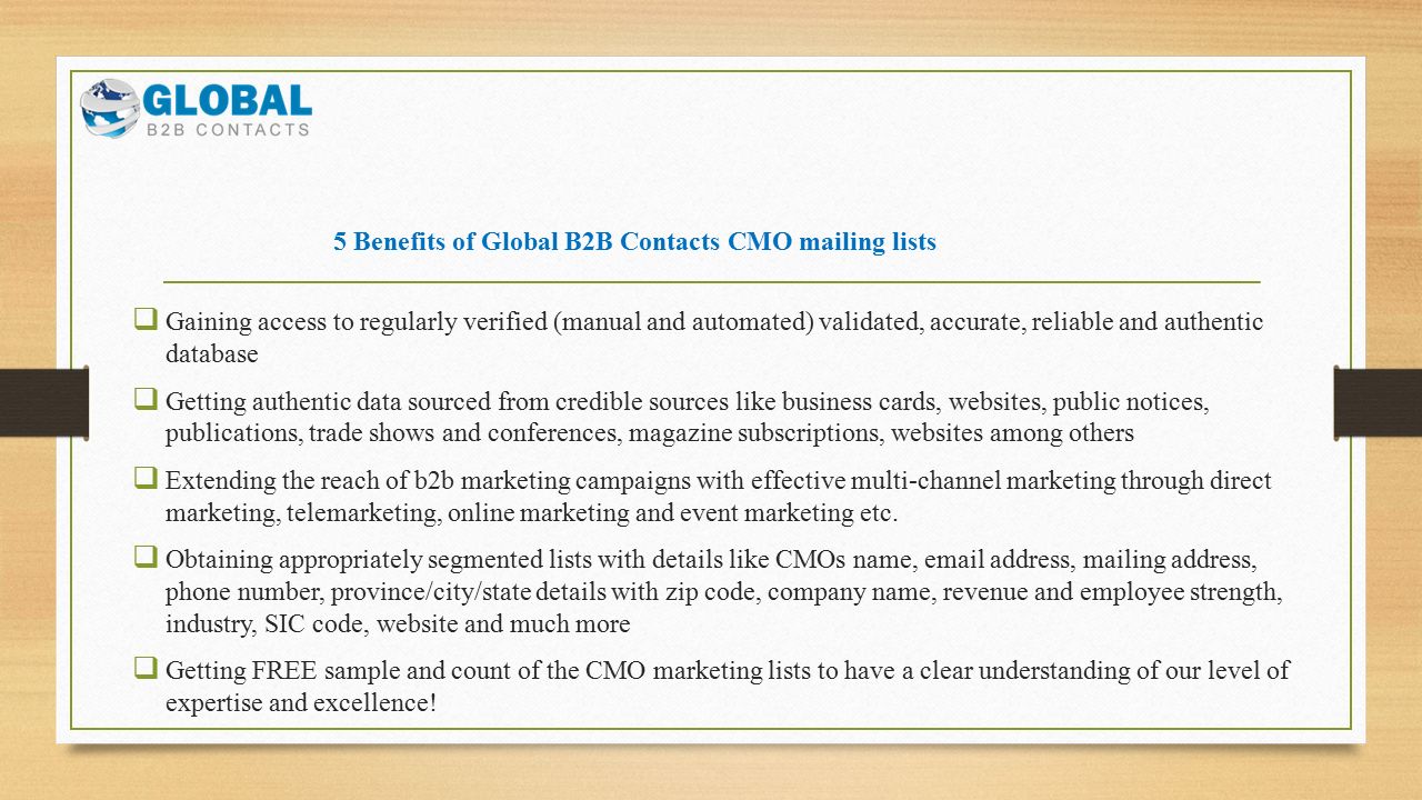5 Benefits of Global B2B Contacts CMO mailing lists  Gaining access to regularly verified (manual and automated) validated, accurate, reliable and authentic database  Getting authentic data sourced from credible sources like business cards, websites, public notices, publications, trade shows and conferences, magazine subscriptions, websites among others  Extending the reach of b2b marketing campaigns with effective multi-channel marketing through direct marketing, telemarketing, online marketing and event marketing etc.