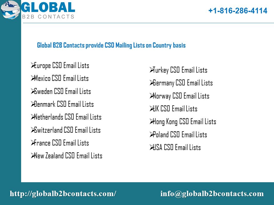 Global B2B Contacts provide CSO Mailing Lists on Country basis  Europe CSO  Lists  Mexico CSO  Lists  Sweden CSO  Lists  Denmark CSO  Lists  Netherlands CSO  Lists  Switzerland CSO  Lists  France CSO  Lists  New Zealand CSO  Lists  Turkey CSO  Lists  Germany CSO  Lists  Norway CSO  Lists  UK CSO  Lists  Hong Kong CSO  Lists  Poland CSO  Lists  USA CSO  Lists