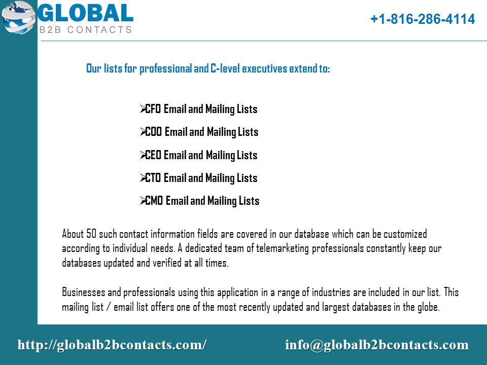 Our lists for professional and C-level executives extend to:  CFO  and Mailing Lists  COO  and Mailing Lists  CEO  and Mailing Lists  CTO  and Mailing Lists  CMO  and Mailing Lists About 50 such contact information fields are covered in our database which can be customized according to individual needs.