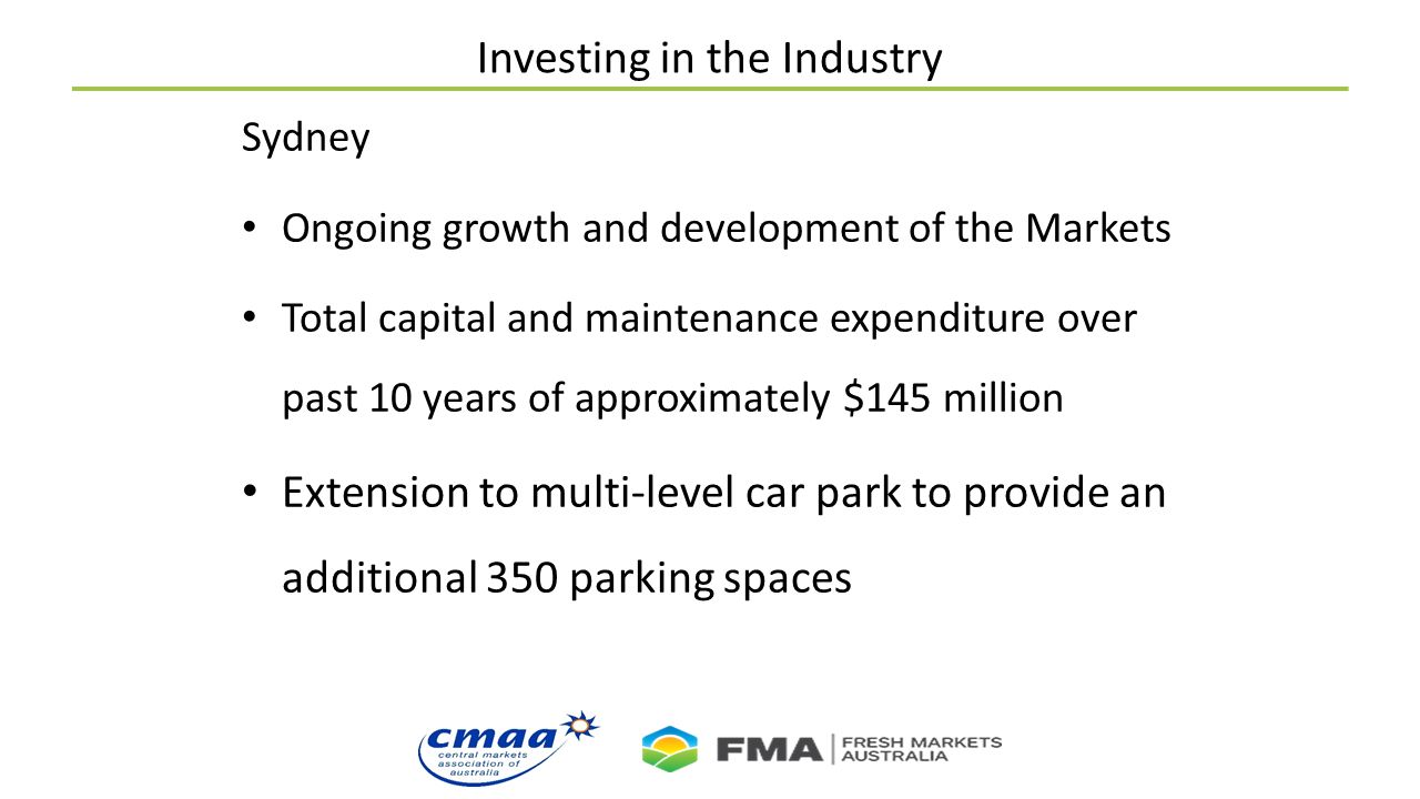 Investing in the Industry Sydney Ongoing growth and development of the Markets Total capital and maintenance expenditure over past 10 years of approximately $145 million Extension to multi-level car park to provide an additional 350 parking spaces