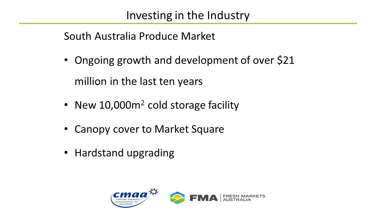 Investing in the Industry South Australia Produce Market Ongoing growth and development of over $21 million in the last ten years New 10,000m 2 cold storage facility Canopy cover to Market Square Hardstand upgrading