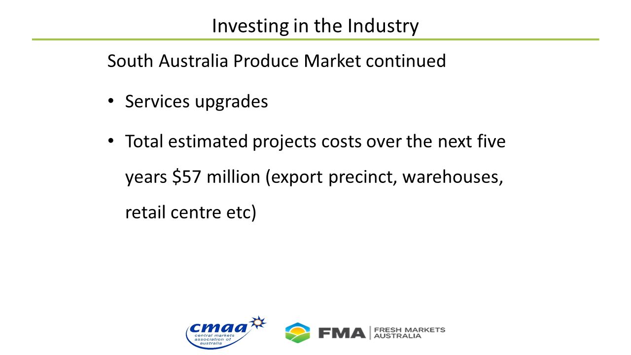Investing in the Industry South Australia Produce Market continued Services upgrades Total estimated projects costs over the next five years $57 million (export precinct, warehouses, retail centre etc)