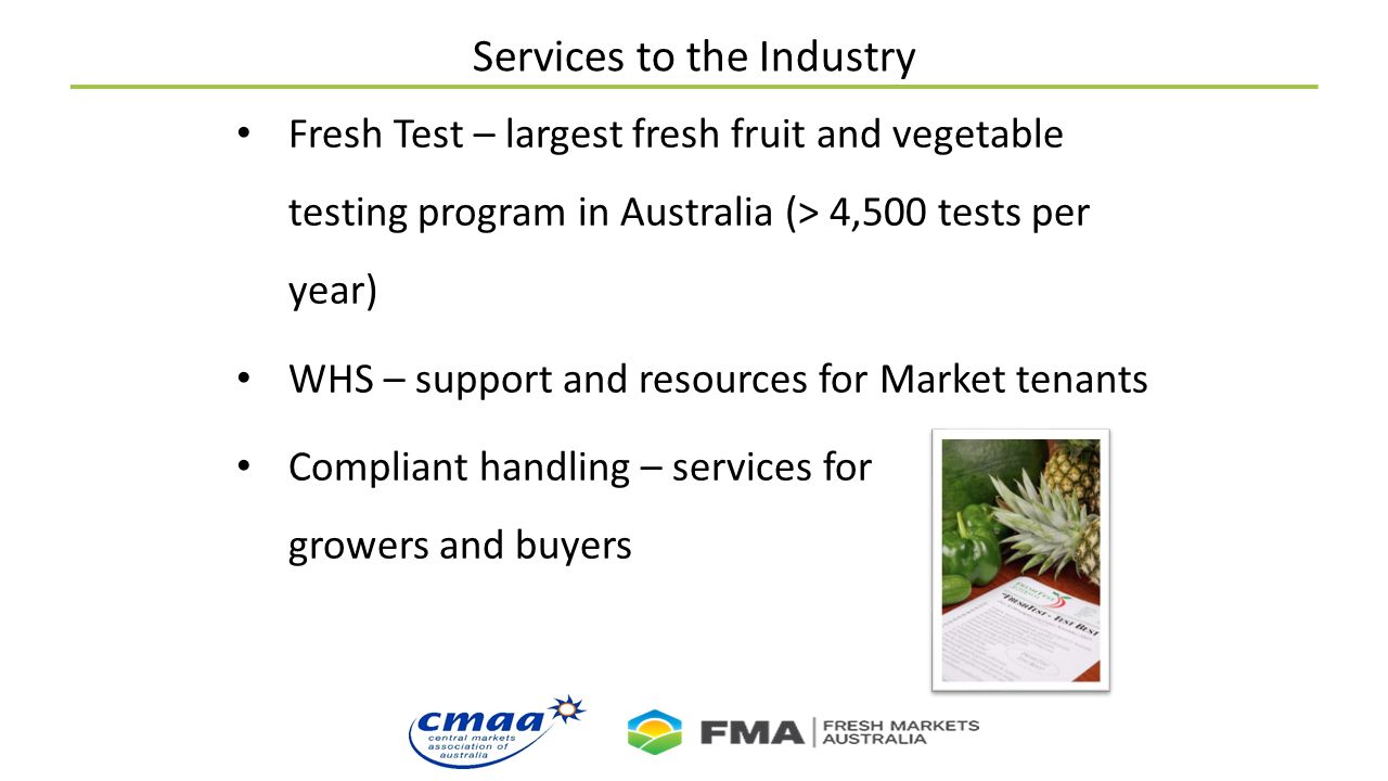 Services to the Industry Fresh Test – largest fresh fruit and vegetable testing program in Australia (> 4,500 tests per year) WHS – support and resources for Market tenants Compliant handling – services for growers and buyers