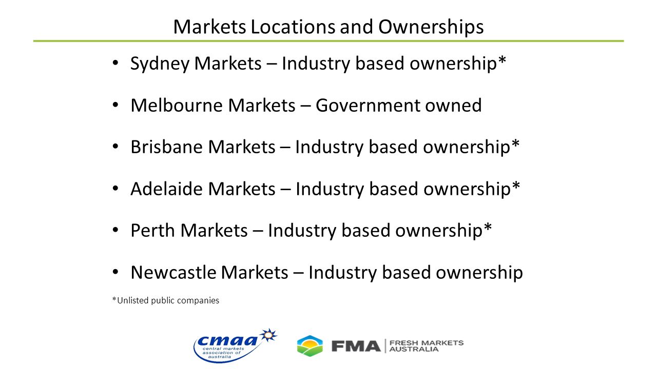 Markets Locations and Ownerships Sydney Markets – Industry based ownership* Melbourne Markets – Government owned Brisbane Markets – Industry based ownership* Adelaide Markets – Industry based ownership* Perth Markets – Industry based ownership* Newcastle Markets – Industry based ownership *Unlisted public companies