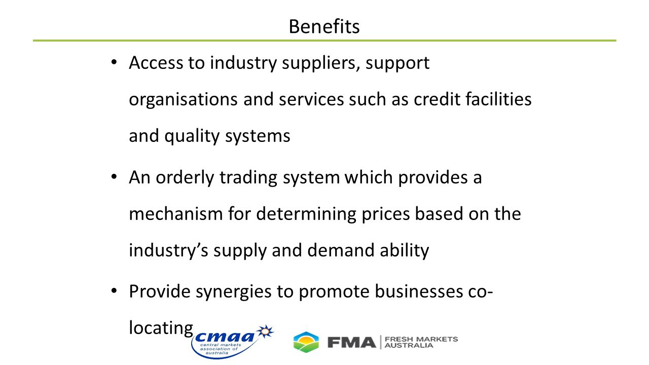 Benefits Access to industry suppliers, support organisations and services such as credit facilities and quality systems An orderly trading system which provides a mechanism for determining prices based on the industry’s supply and demand ability Provide synergies to promote businesses co- locating
