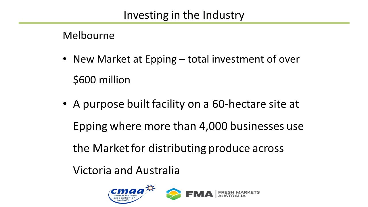 Investing in the Industry Melbourne New Market at Epping – total investment of over $600 million A purpose built facility on a 60-hectare site at Epping where more than 4,000 businesses use the Market for distributing produce across Victoria and Australia