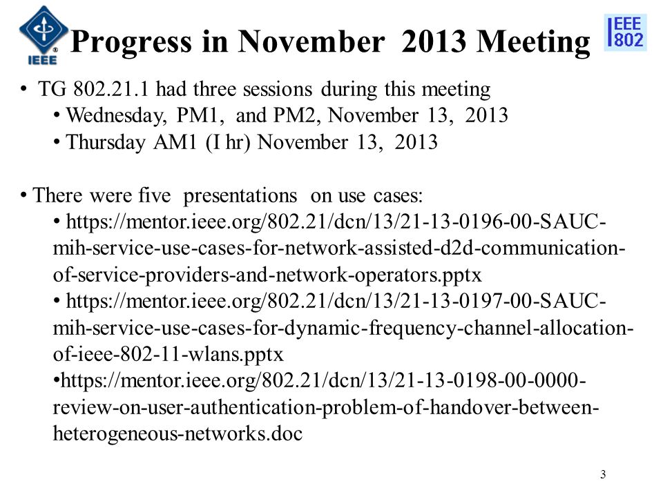 Progress in November 2013 Meeting 3 TG had three sessions during this meeting Wednesday, PM1, and PM2, November 13, 2013 Thursday AM1 (I hr) November 13, 2013 There were five presentations on use cases:   mih-service-use-cases-for-network-assisted-d2d-communication- of-service-providers-and-network-operators.pptx   mih-service-use-cases-for-dynamic-frequency-channel-allocation- of-ieee wlans.pptx   review-on-user-authentication-problem-of-handover-between- heterogeneous-networks.doc