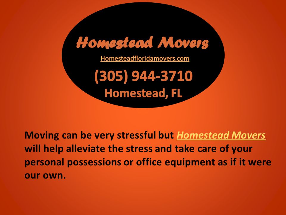 Moving can be very stressful but Homestead Movers will help alleviate the stress and take care of your personal possessions or office equipment as if it were our own.Homestead Movers