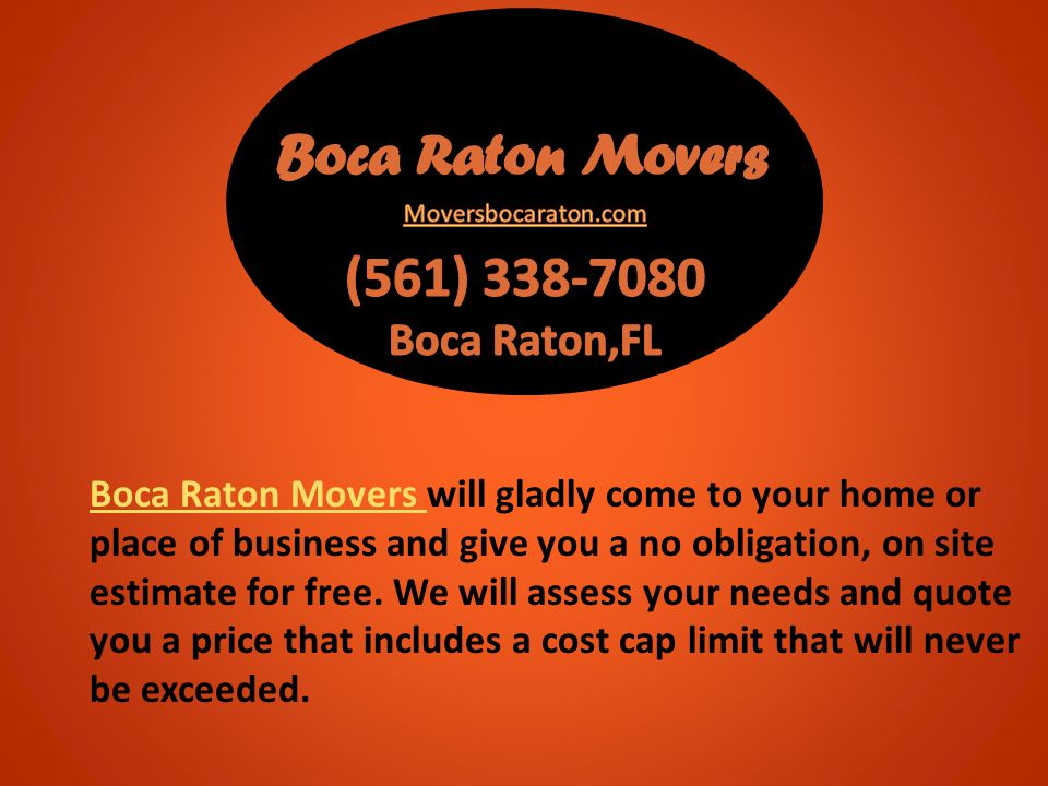 Boca Raton Movers Boca Raton Movers will gladly come to your home or place of business and give you a no obligation, on site estimate for free.